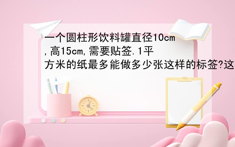 一个圆柱形饮料罐直径10cm,高15cm,需要贴签.1平方米的纸最多能做多少张这样的标签?这个饮料罐的容积是多少?