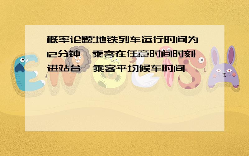 概率论题:地铁列车运行时间为12分钟,乘客在任意时间时刻进站台,乘客平均候车时间