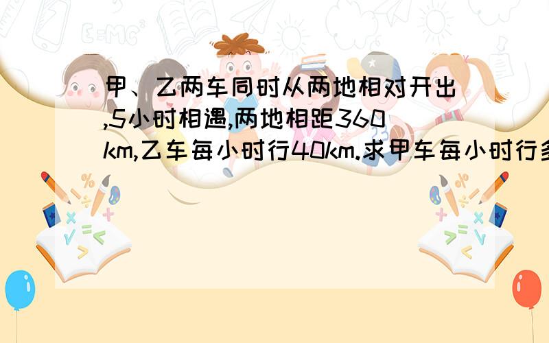 甲、乙两车同时从两地相对开出,5小时相遇,两地相距360km,乙车每小时行40km.求甲车每小时行多少km?