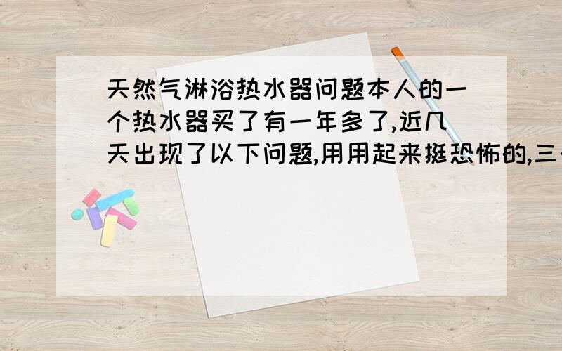 天然气淋浴热水器问题本人的一个热水器买了有一年多了,近几天出现了以下问题,用用起来挺恐怖的,三个月前我发现它不怎么好点燃,不过只要多次水阀点火,依旧能点燃,我误认为是水压不足,