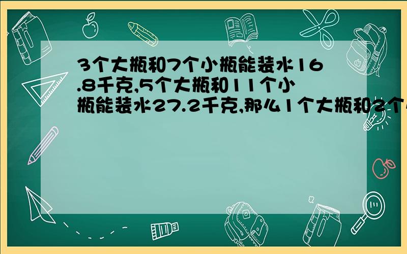 3个大瓶和7个小瓶能装水16.8千克,5个大瓶和11个小瓶能装水27.2千克,那么1个大瓶和2个小瓶能装水多少千克