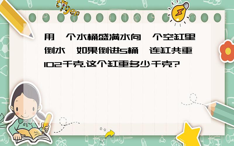 用一个水桶盛满水向一个空缸里倒水,如果倒进5桶,连缸共重102千克.这个缸重多少千克?