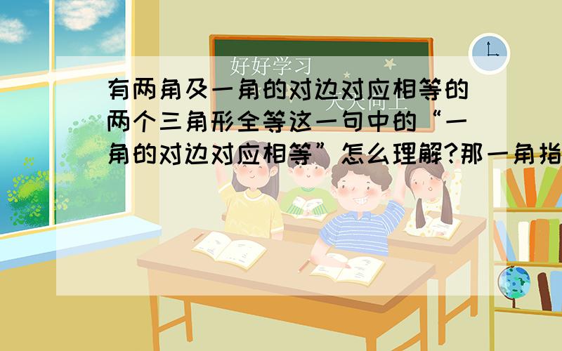 有两角及一角的对边对应相等的两个三角形全等这一句中的“一角的对边对应相等”怎么理解?那一角指哪个角?那个角的对边又是哪条?