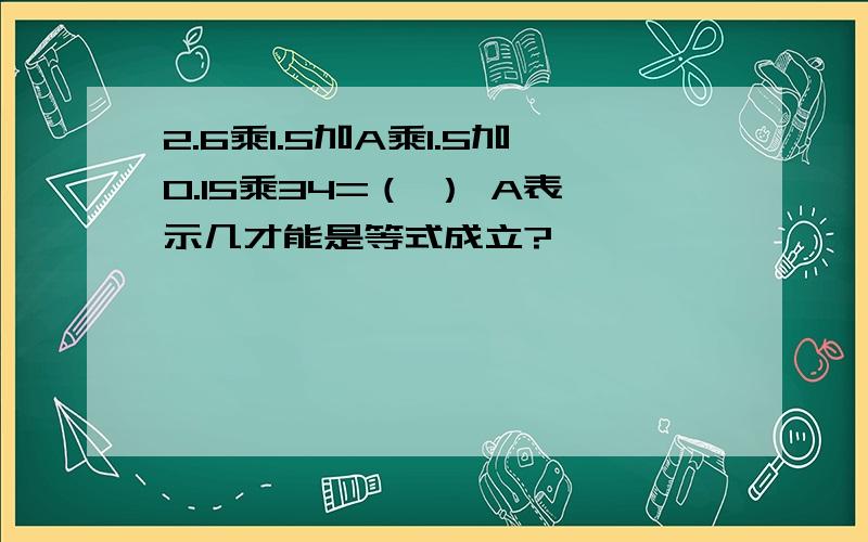 2.6乘1.5加A乘1.5加0.15乘34=（ ） A表示几才能是等式成立?