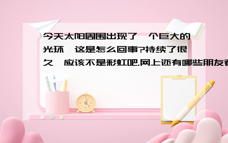 今天太阳周围出现了一个巨大的光环,这是怎么回事?持续了很久,应该不是彩虹吧.网上还有哪些朋友看到的，都来顶下