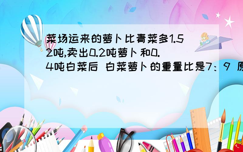 菜场运来的萝卜比青菜多1.52吨,卖出0.2吨萝卜和0.4吨白菜后 白菜萝卜的重量比是7：9 原来各运多少吨