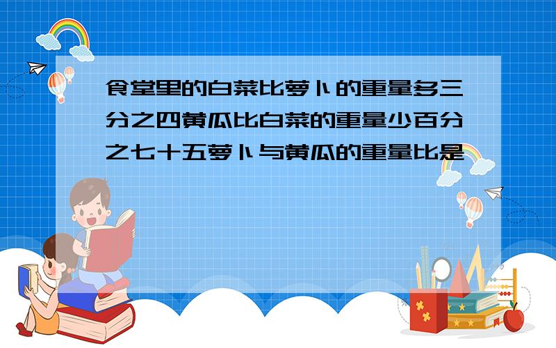 食堂里的白菜比萝卜的重量多三分之四黄瓜比白菜的重量少百分之七十五萝卜与黄瓜的重量比是