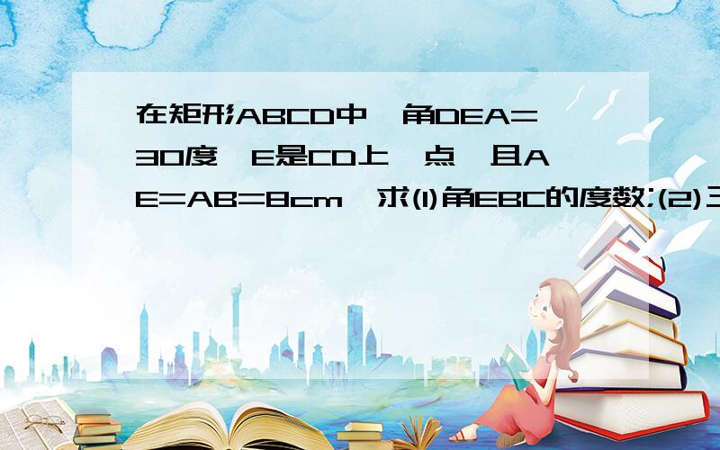 在矩形ABCD中,角DEA=30度,E是CD上一点,且AE=AB=8cm,求(1)角EBC的度数;(2)三角形ADE的面积.