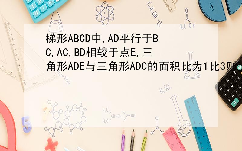 梯形ABCD中,AD平行于BC,AC,BD相较于点E,三角形ADE与三角形ADC的面积比为1比3则　　三角形ADE与三角形DBC的面积比为