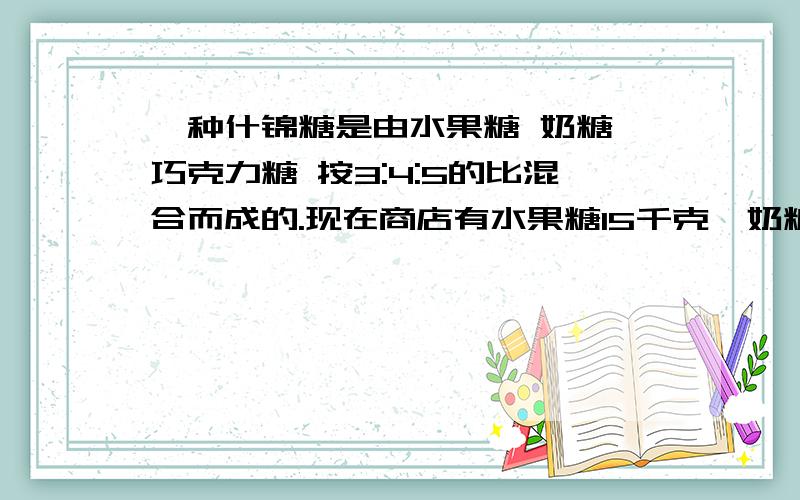 一种什锦糖是由水果糖 奶糖 巧克力糖 按3:4:5的比混合而成的.现在商店有水果糖15千克,奶糖24千克,巧克力糖27千克.你认为（ ）最先用完.要想把所有糖全部配成什锦糖,还要在购进（ )糖,购进