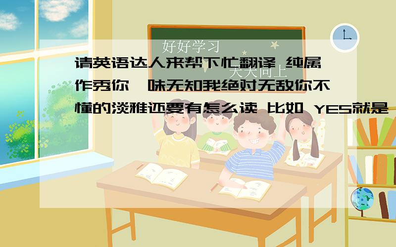 请英语达人来帮下忙翻译 纯属作秀你一味无知我绝对无敌你不懂的淡雅还要有怎么读 比如 YES就是噎死 只好有英标 单英标也可以