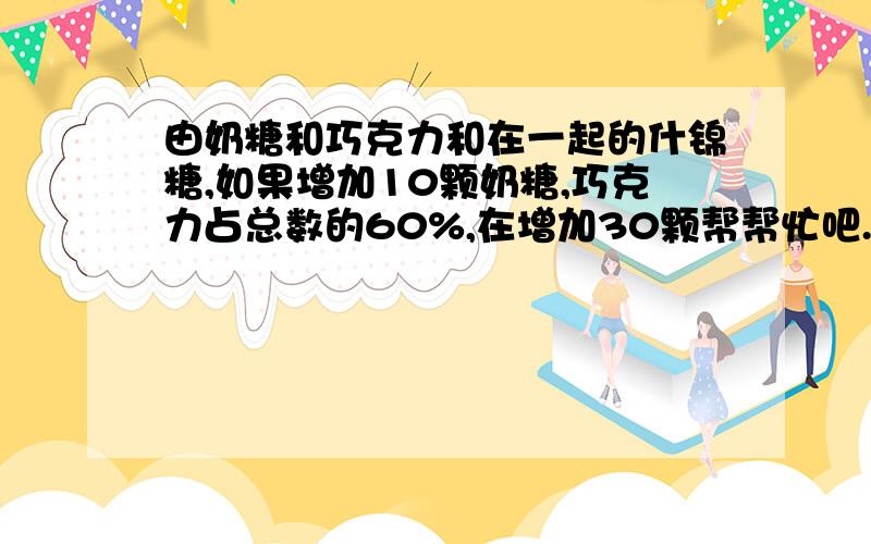 由奶糖和巧克力和在一起的什锦糖,如果增加10颗奶糖,巧克力占总数的60%,在增加30颗帮帮忙吧.