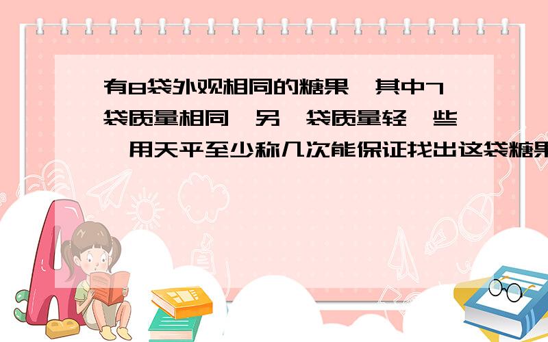 有8袋外观相同的糖果,其中7袋质量相同,另—袋质量轻—些,用天平至少称几次能保证找出这袋糖果