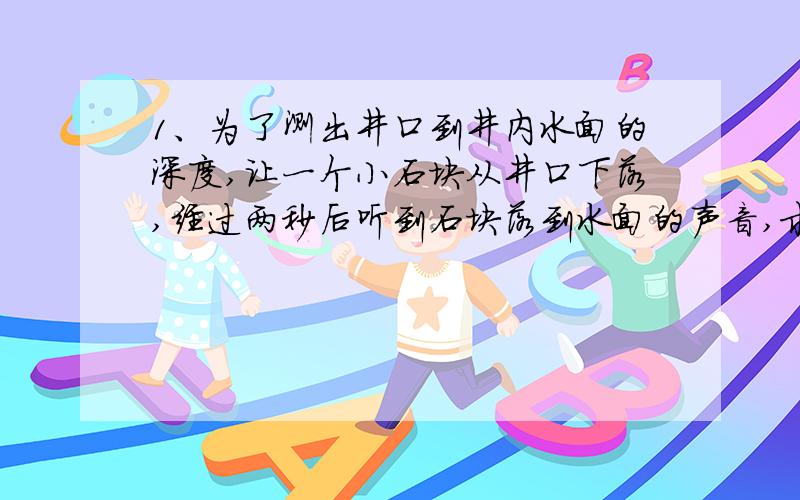 1、为了测出井口到井内水面的深度,让一个小石块从井口下落,经过两秒后听到石块落到水面的声音,求井口到水面的深度.（不考虑声音传播所用的时间）2、一个小球由静止开始自由下落,试确