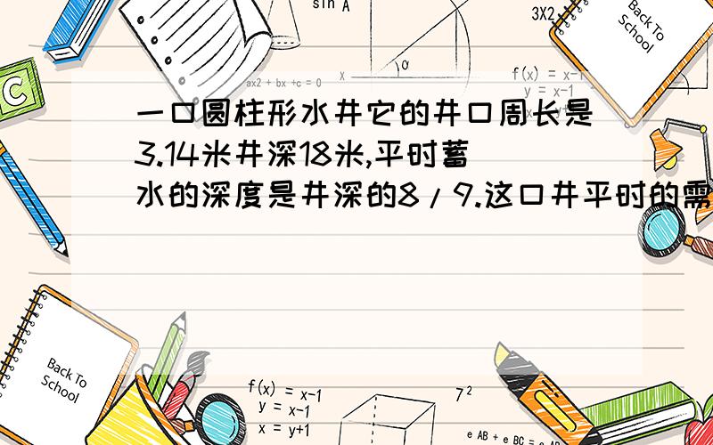 一口圆柱形水井它的井口周长是3.14米井深18米,平时蓄水的深度是井深的8/9.这口井平时的需水量是多少立方