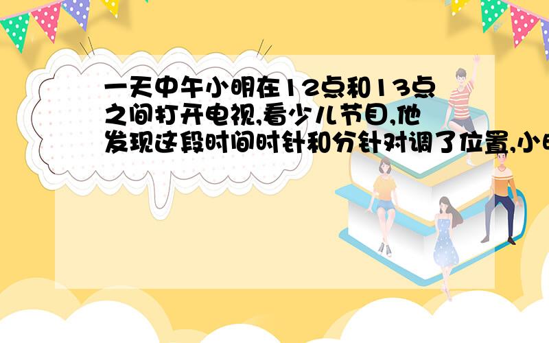 一天中午小明在12点和13点之间打开电视,看少儿节目,他发现这段时间时针和分针对调了位置,小明什么时候电视,看了多长时间,要方程