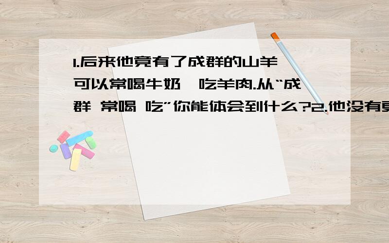 1.后来他竟有了成群的山羊,可以常喝牛奶,吃羊肉.从“成群 常喝 吃”你能体会到什么?2.他没有更高的要求,但是破船上搬下来的食物很快吃光了,想要活下去,得想想办法.从“想要活下去,得想