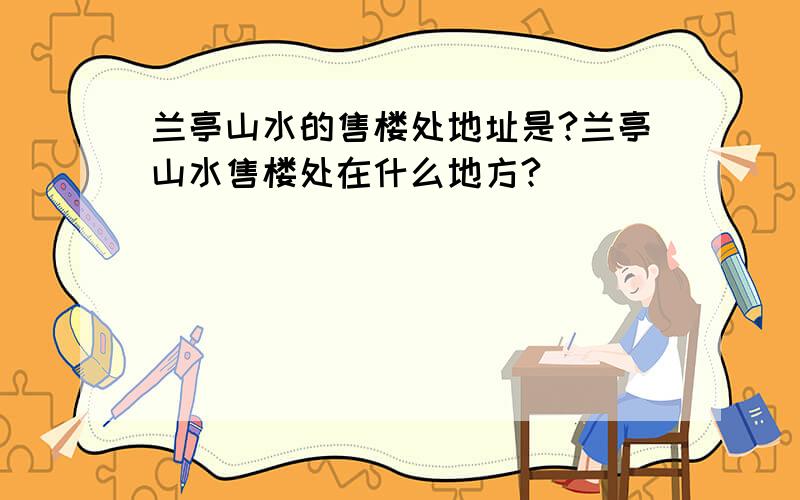 兰亭山水的售楼处地址是?兰亭山水售楼处在什么地方?