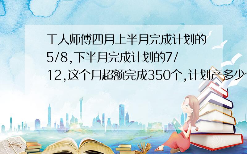 工人师傅四月上半月完成计划的5/8,下半月完成计划的7/12,这个月超额完成350个,计划产多少个