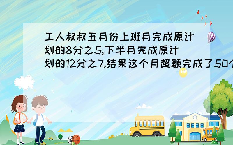 工人叔叔五月份上班月完成原计划的8分之5,下半月完成原计划的12分之7,结果这个月超额完成了50个零件.问工人师傅五月分原计划生产零件多少个?