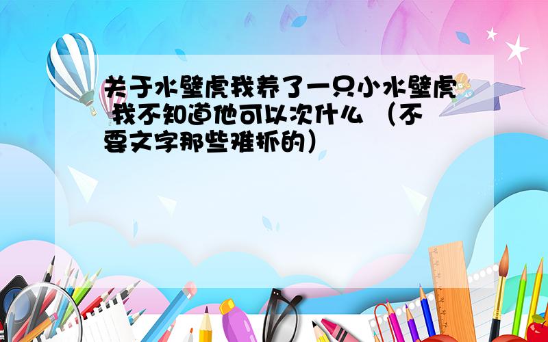 关于水壁虎我养了一只小水壁虎 我不知道他可以次什么 （不要文字那些难抓的）