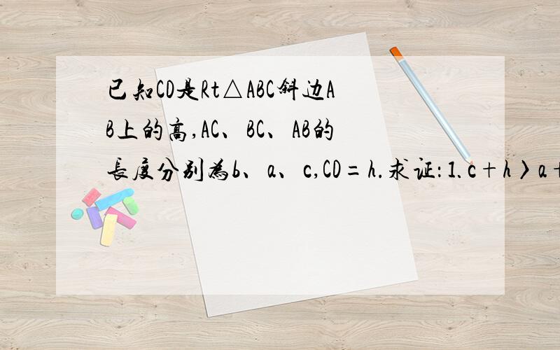 已知CD是Rt△ABC斜边AB上的高,AC、BC、AB的长度分别为b、a、c,CD=h.求证：⒈c+h〉a+b.⒉以a+b、c+h、h位三边可构成直角三角形.