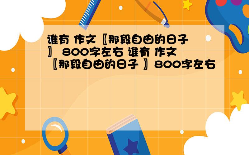 谁有 作文〖那段自由的日子 〗 800字左右 谁有 作文〖那段自由的日子 〗800字左右