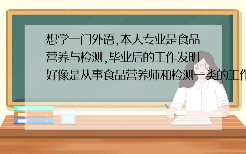 想学一门外语,本人专业是食品营养与检测,毕业后的工作发明好像是从事食品营养师和检测一类的工作,英语学了9年了也不怎么样,皮毛的东西还懂一点,毕竟学了那么多年了,但毕业后单会汉语