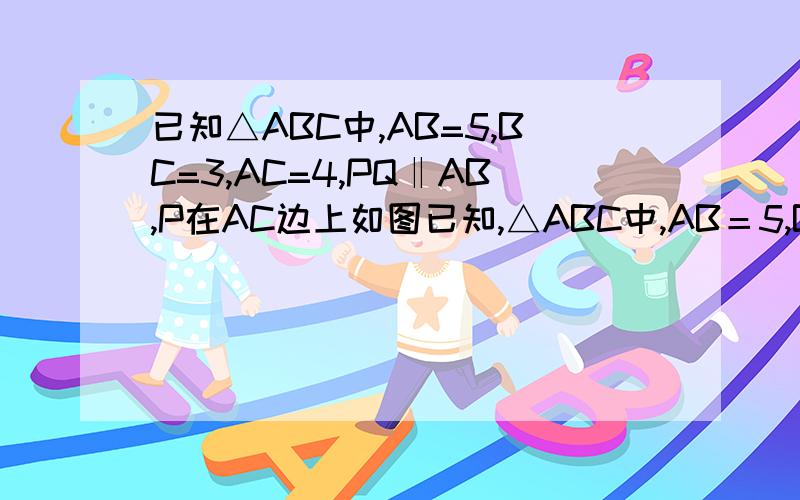 已知△ABC中,AB=5,BC=3,AC=4,PQ‖AB,P在AC边上如图已知,△ABC中,AB＝5,BC＝3,AC＝4,PQ‖AB,P点在AC上（与点A、C不重合）,Q点在BC上.（1）当△PQC的面积与四边形PABQ的面积相等时,求CP的长.（2）当△PQC的周