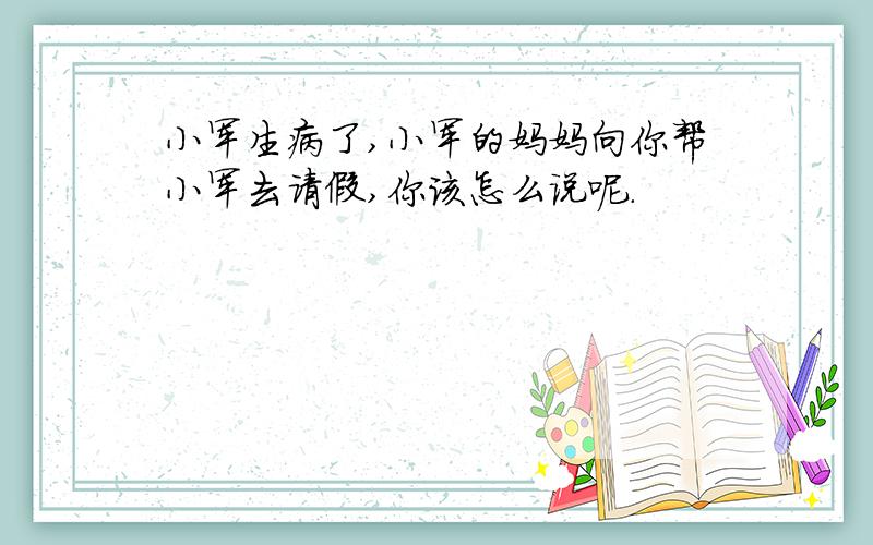 小军生病了,小军的妈妈向你帮小军去请假,你该怎么说呢.