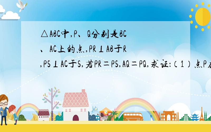 △ABC中,P、Q分别是BC、AC上的点,PR⊥AB于R,PS⊥AC于S,若PR＝PS,AQ＝PQ,求证：（1）点P在∠BAC的平分线上