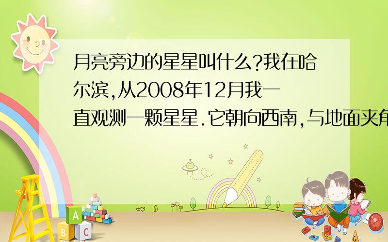 月亮旁边的星星叫什么?我在哈尔滨,从2008年12月我一直观测一颗星星.它朝向西南,与地面夹角约45度.特别的亮.经过将近两个月的观察如今它依然在.请问有没有知道这颗星星的朋友?