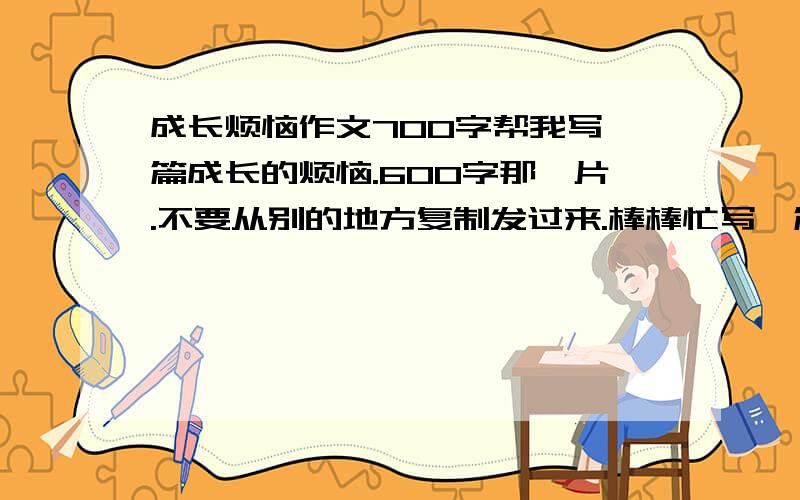 成长烦恼作文700字帮我写一篇成长的烦恼.600字那一片.不要从别的地方复制发过来.棒棒忙写一篇.