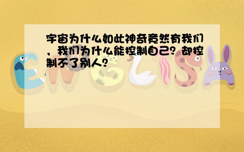 宇宙为什么如此神奇竟然有我们，我们为什么能控制自己？却控制不了别人？