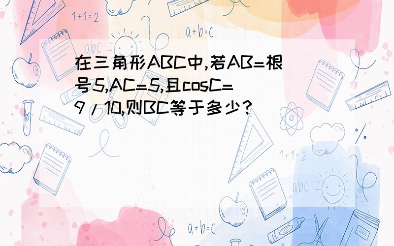 在三角形ABC中,若AB=根号5,AC=5,且cosC=9/10,则BC等于多少?