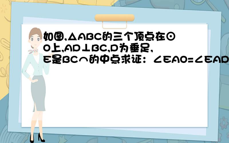 如图,△ABC的三个顶点在⊙O上,AD⊥BC,D为垂足,E是BC⌒的中点求证：∠EAO=∠EAD