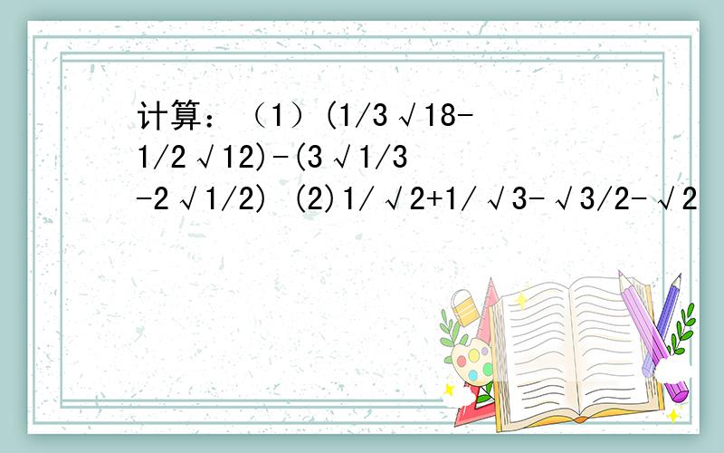 计算：（1）(1/3√18-1/2√12)-(3√1/3-2√1/2) (2)1/√2+1/√3-√3/2-√2