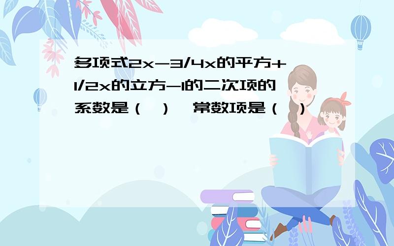 多项式2x-3/4x的平方+1/2x的立方-1的二次项的系数是（ ）,常数项是（ ）