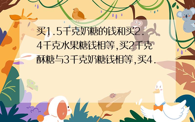 买1.5千克奶糖的钱和买2.4千克水果糖钱相等,买2千克酥糖与3千克奶糖钱相等,买4.