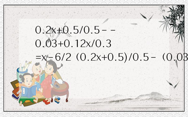 0.2x+0.5/0.5--0.03+0.12x/0.3=x-6/2（0.2x+0.5)/0.5-（0.03+0.12x)/0.3=（x-6)/2