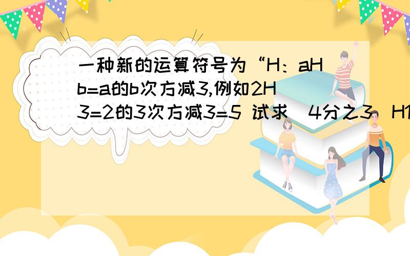 一种新的运算符号为“H：aHb=a的b次方减3,例如2H3=2的3次方减3=5 试求（4分之3）H1H2的值 .