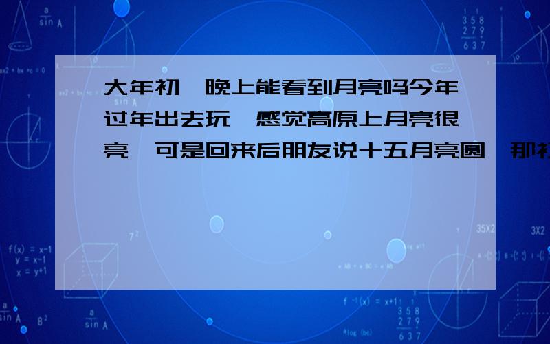 大年初一晚上能看到月亮吗今年过年出去玩,感觉高原上月亮很亮,可是回来后朋友说十五月亮圆,那初一就该是月亮最小的时候.听着蛮有道理,可是我印象中看见月亮了啊,还不小呢,怎么回事?