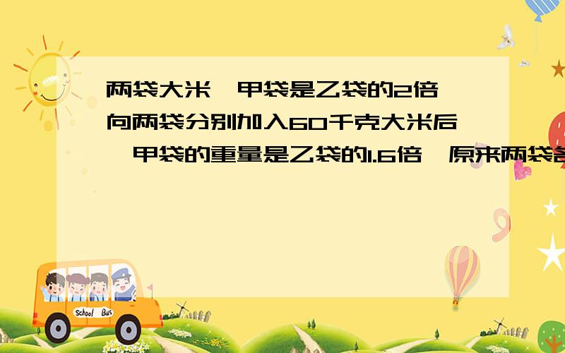 两袋大米,甲袋是乙袋的2倍,向两袋分别加入60千克大米后,甲袋的重量是乙袋的1.6倍,原来两袋各有大米多