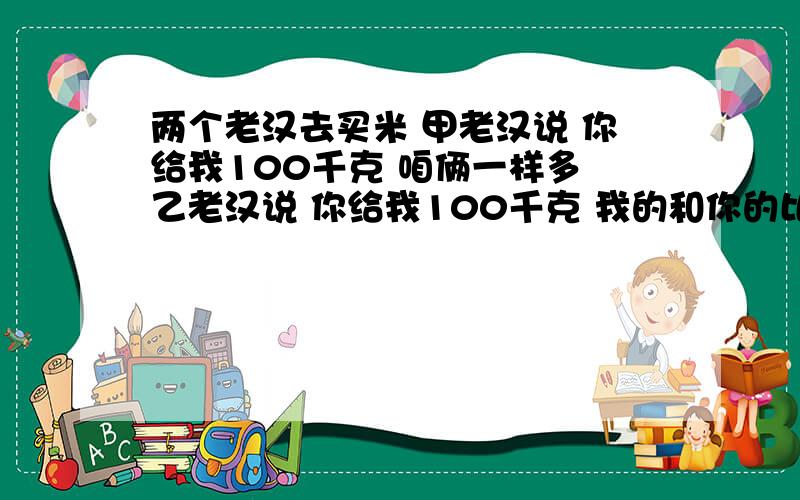 两个老汉去买米 甲老汉说 你给我100千克 咱俩一样多 乙老汉说 你给我100千克 我的和你的比是5:1两个老汉各两个老汉去买米 甲老汉说 ：“你给我100千克大米 咱俩同样多.”乙老汉说：“你给