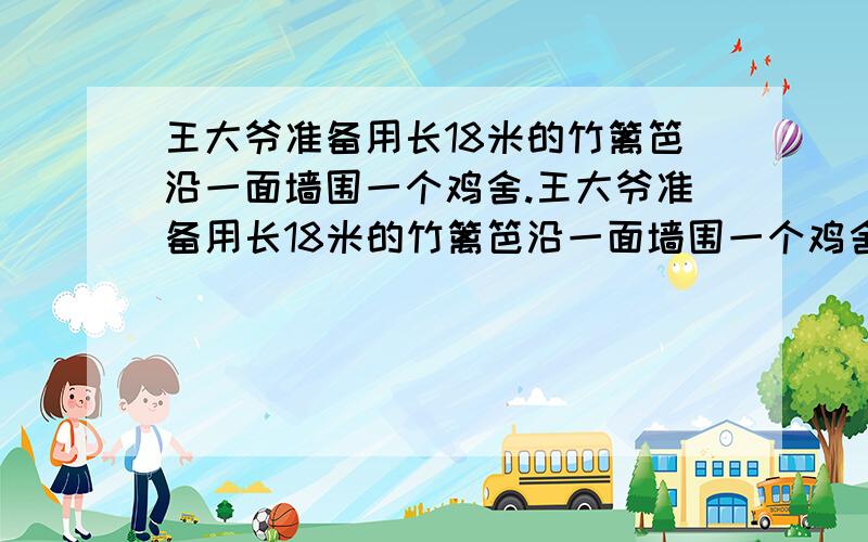 王大爷准备用长18米的竹篱笆沿一面墙围一个鸡舍.王大爷准备用长18米的竹篱笆沿一面墙围一个鸡舍,请你当设计师,帮王大爷计算一下怎样围面积最大?最大面积是多少?