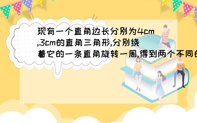 现有一个直角边长分别为4cm,3cm的直角三角形,分别绕着它的一条直角旋转一周,得到两个不同的圆锥,体积分现有一个直角边长分别为4cm,3cm的直角三角形,分别绕着它的一条直角旋转一周,得到两