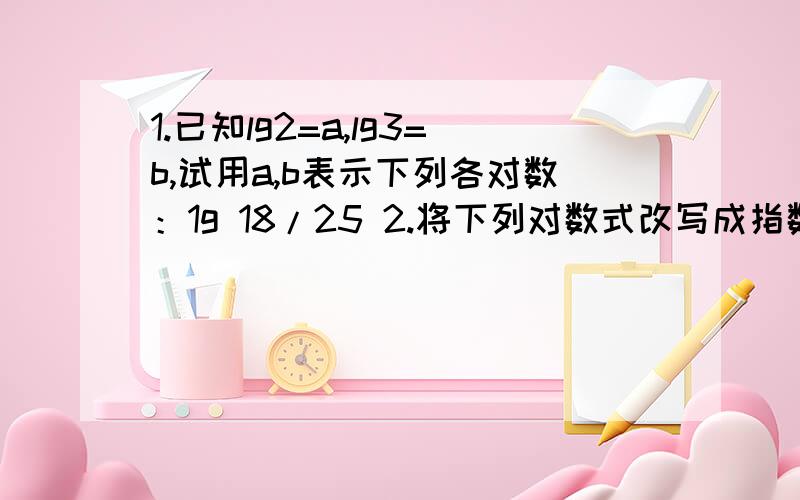 1.已知lg2=a,lg3=b,试用a,b表示下列各对数：1g 18/25 2.将下列对数式改写成指数式：ln 10 =2.3026