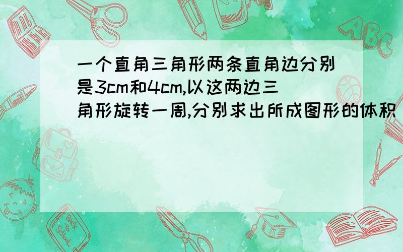 一个直角三角形两条直角边分别是3cm和4cm,以这两边三角形旋转一周,分别求出所成图形的体积