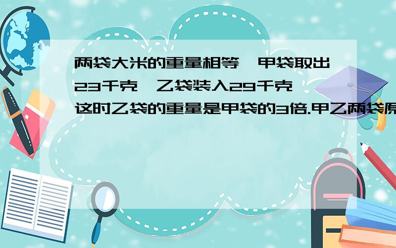 两袋大米的重量相等,甲袋取出23千克,乙袋装入29千克,这时乙袋的重量是甲袋的3倍.甲乙两袋原来各有大米多少千克?