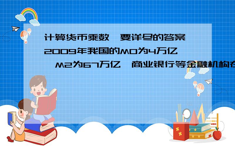 计算货币乘数,要详尽的答案,2009年我国的M0为4万亿,M2为67万亿,商业银行等金融机构在中国人民银行的准备金率为10万亿,请计算此时我国的货币乘数